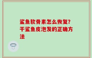 鲨鱼软骨素怎么恢复？干鲨鱼皮泡发的正确方法