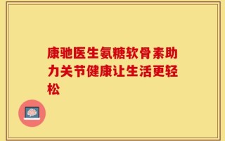 康驰医生氨糖软骨素助力关节健康让生活更轻松