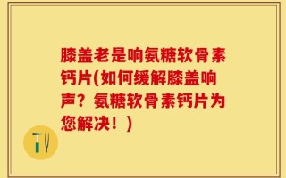 膝盖老是响氨糖软骨素钙片(如何缓解膝盖响声？氨糖软骨素钙片为您解决！)