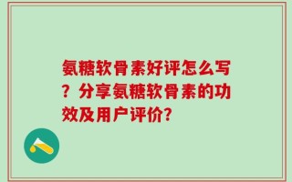 氨糖软骨素好评怎么写？分享氨糖软骨素的功效及用户评价？