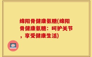 绵阳骨健康氨糖(绵阳骨健康氨糖：呵护关节，享受健康生活)
