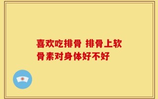 喜欢吃排骨 排骨上软骨素对身体好不好