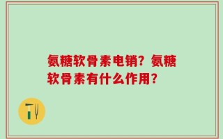 氨糖软骨素电销？氨糖软骨素有什么作用？