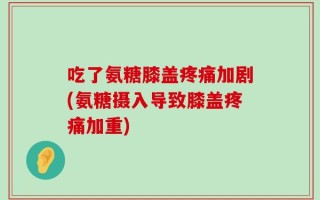 吃了氨糖膝盖疼痛加剧(氨糖摄入导致膝盖疼痛加重)