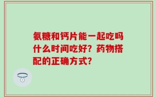 氨糖和钙片能一起吃吗什么时间吃好？药物搭配的正确方式？
