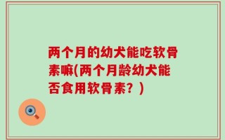 两个月的幼犬能吃软骨素嘛(两个月龄幼犬能否食用软骨素？)