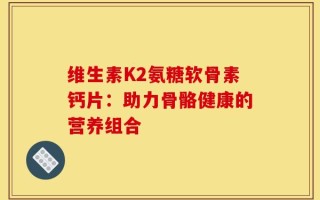 维生素K2氨糖软骨素钙片：助力骨骼健康的营养组合