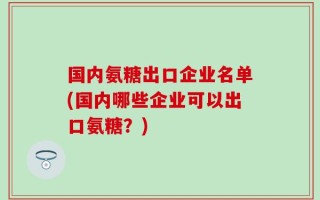 国内氨糖出口企业名单(国内哪些企业可以出口氨糖？)