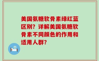美国氨糖软骨素绿红蓝区别？详解美国氨糖软骨素不同颜色的作用和适用人群？