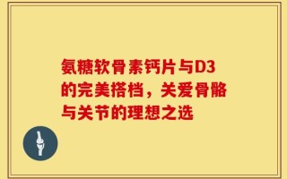 氨糖软骨素钙片与D3的完美搭档，关爱骨骼与关节的理想之选