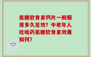 氨糖软骨素钙片一般服用多久见效？中老年人吃哈药氨糖软骨素效果如何？