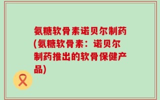 氨糖软骨素诺贝尔制药(氨糖软骨素：诺贝尔制药推出的软骨保健产品)