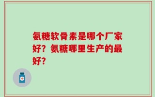 氨糖软骨素是哪个厂家好？氨糖哪里生产的最好？