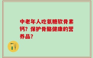 中老年人吃氨糖软骨素钙？保护骨骼健康的营养品？