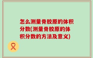怎么测量骨胶原的体积分数(测量骨胶原的体积分数的方法及意义)