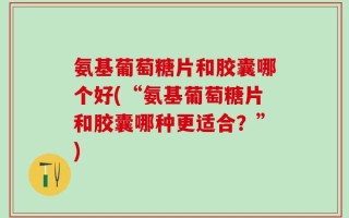 氨基葡萄糖片和胶囊哪个好(“氨基葡萄糖片和胶囊哪种更适合？”)