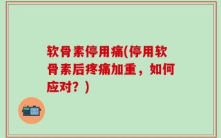 软骨素停用痛(停用软骨素后疼痛加重，如何应对？)