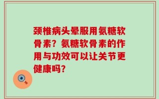 颈椎病头晕服用氨糖软骨素？氨糖软骨素的作用与功效可以让关节更健康吗？