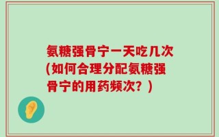 氨糖强骨宁一天吃几次(如何合理分配氨糖强骨宁的用药频次？)