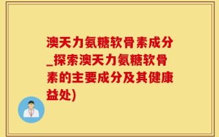 澳天力氨糖软骨素成分_探索澳天力氨糖软骨素的主要成分及其健康益处)