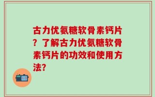古力优氨糖软骨素钙片？了解古力优氨糖软骨素钙片的功效和使用方法？