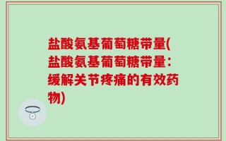 盐酸氨基葡萄糖带量(盐酸氨基葡萄糖带量：缓解关节疼痛的有效药物)