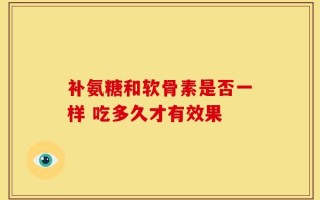 补氨糖和软骨素是否一样 吃多久才有效果