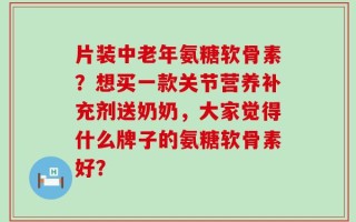 片装中老年氨糖软骨素？想买一款关节营养补充剂送奶奶，大家觉得什么牌子的氨糖软骨素好？