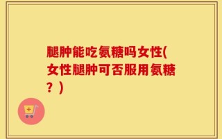 腿肿能吃氨糖吗女性(女性腿肿可否服用氨糖？)