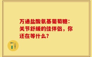 万通盐酸氨基葡萄糖：关节舒缓的佳伴侣，你还在等什么？