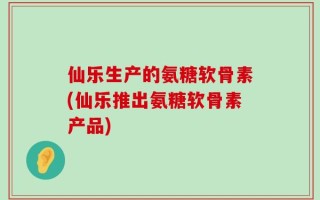 仙乐生产的氨糖软骨素(仙乐推出氨糖软骨素产品)