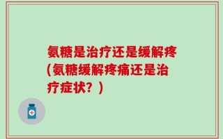 氨糖是治疗还是缓解疼(氨糖缓解疼痛还是治疗症状？)