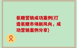 氨糖营销成功案例(打造氨糖市场新风向，成功营销案例分享)