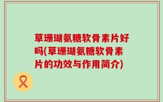 草珊瑚氨糖软骨素片好吗(草珊瑚氨糖软骨素片的功效与作用简介)