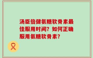 汤臣倍健氨糖软骨素最佳服用时间？如何正确服用氨糖软骨素？