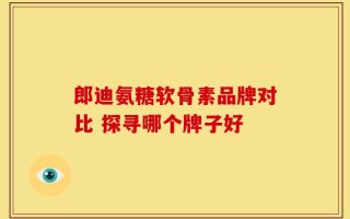 郎迪氨糖软骨素品牌对比 探寻哪个牌子好