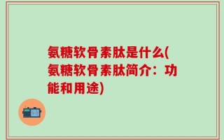 氨糖软骨素肽是什么(氨糖软骨素肽简介：功能和用途)