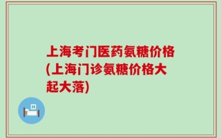 上海考门医药氨糖价格(上海门诊氨糖价格大起大落)