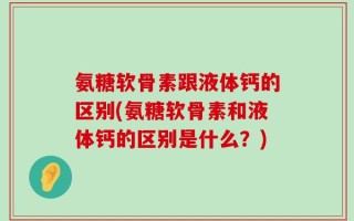 氨糖软骨素跟液体钙的区别(氨糖软骨素和液体钙的区别是什么？)