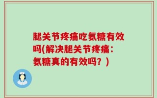 腿关节疼痛吃氨糖有效吗(解决腿关节疼痛：氨糖真的有效吗？)