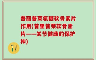 普丽普莱氨糖软骨素片作用(普里普莱软骨素片——关节健康的保护神)