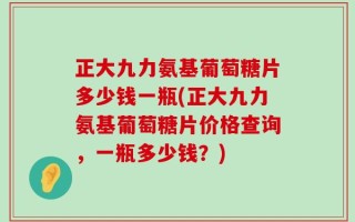 正大九力氨基葡萄糖片多少钱一瓶(正大九力氨基葡萄糖片价格查询，一瓶多少钱？)