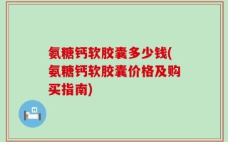 氨糖钙软胶囊多少钱(氨糖钙软胶囊价格及购买指南)