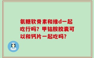 氨糖软骨素和维d一起吃行吗？甲钴胺胶囊可以和钙片一起吃吗？