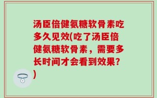 汤臣倍健氨糖软骨素吃多久见效(吃了汤臣倍健氨糖软骨素，需要多长时间才会看到效果？)