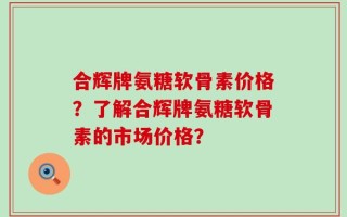 合辉牌氨糖软骨素价格？了解合辉牌氨糖软骨素的市场价格？