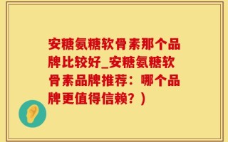 安糖氨糖软骨素那个品牌比较好_安糖氨糖软骨素品牌推荐：哪个品牌更值得信赖？)