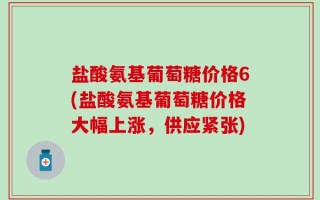盐酸氨基葡萄糖价格6(盐酸氨基葡萄糖价格大幅上涨，供应紧张)