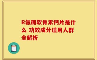 R氨糖软骨素钙片是什么 功效成分适用人群全解析