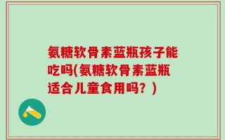 氨糖软骨素蓝瓶孩子能吃吗(氨糖软骨素蓝瓶适合儿童食用吗？)